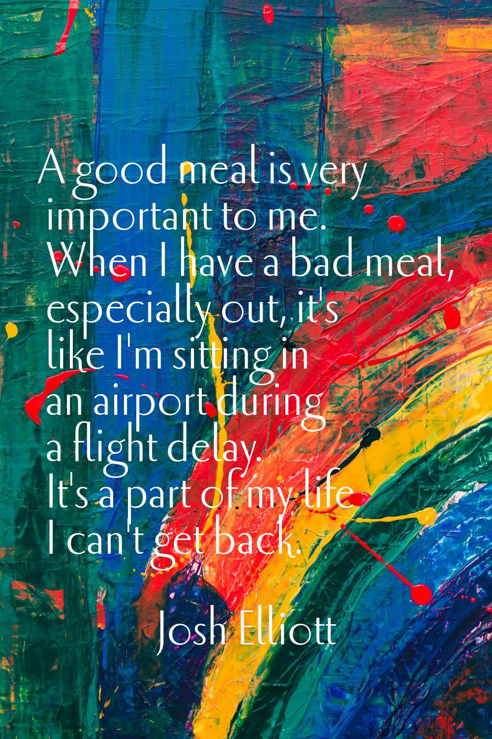 A good meal is very important to me. When I have a bad meal, especially out, it's like I'm sitting 