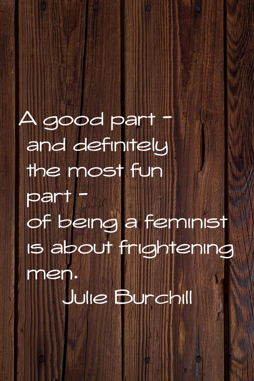 A good part - and definitely the most fun part - of being a feminist is about frightening men.