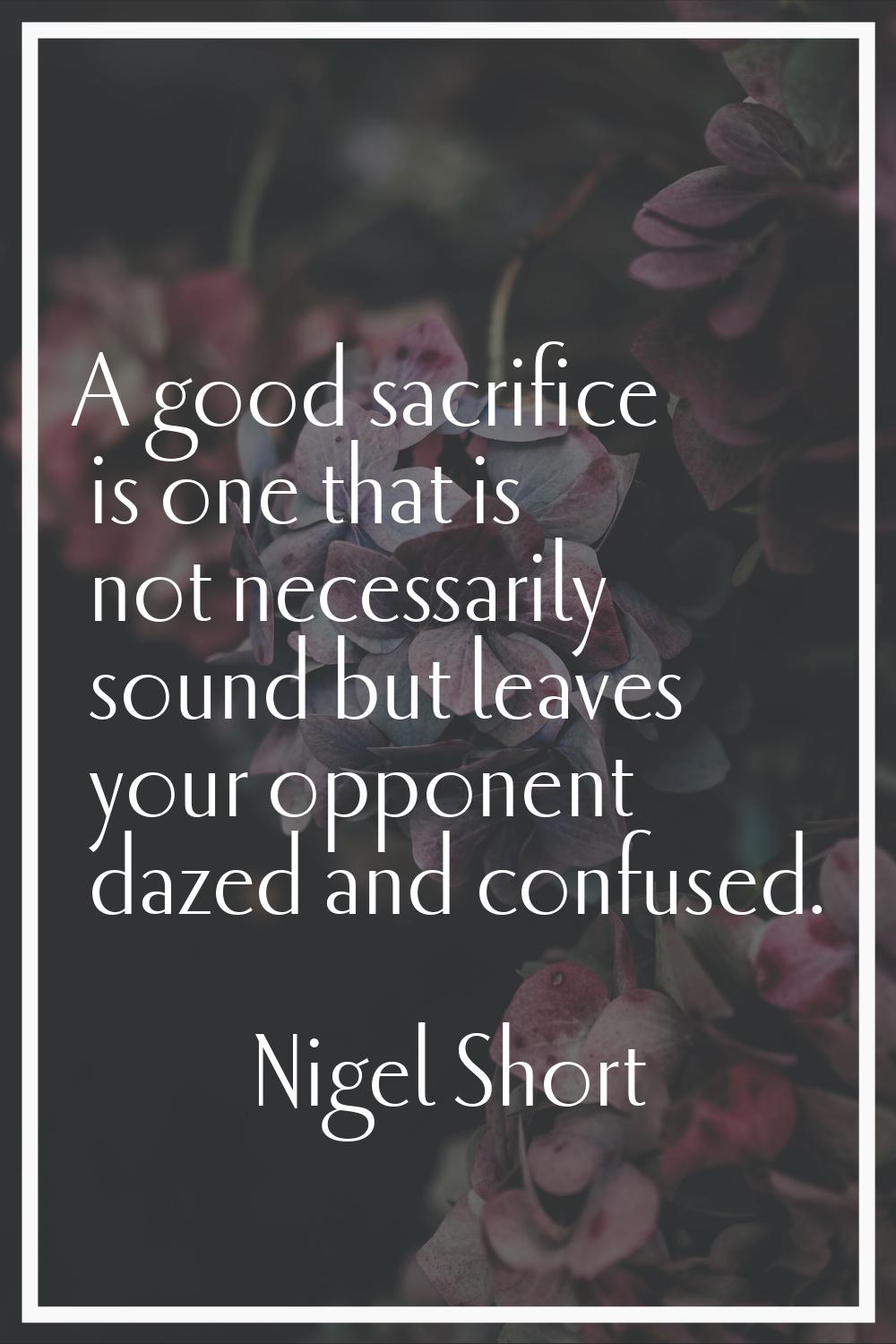 A good sacrifice is one that is not necessarily sound but leaves your opponent dazed and confused.