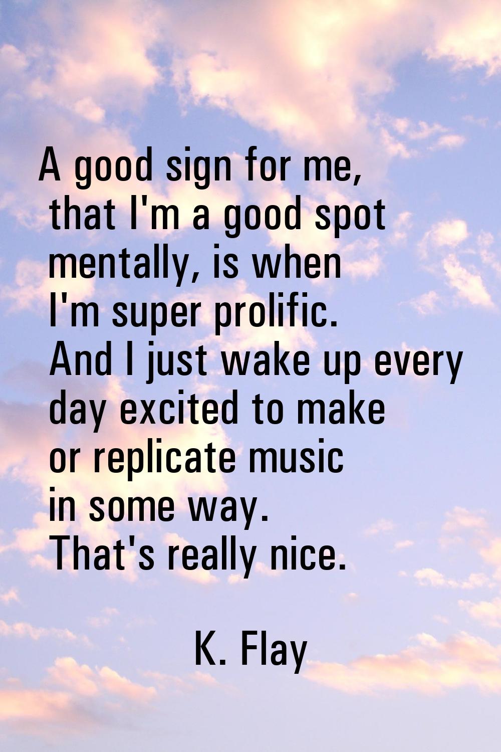 A good sign for me, that I'm a good spot mentally, is when I'm super prolific. And I just wake up e