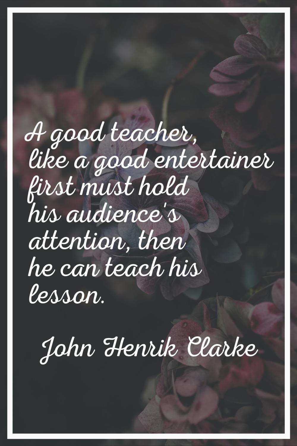 A good teacher, like a good entertainer first must hold his audience's attention, then he can teach