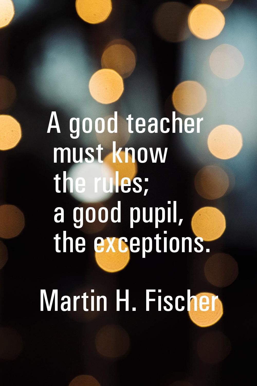 A good teacher must know the rules; a good pupil, the exceptions.