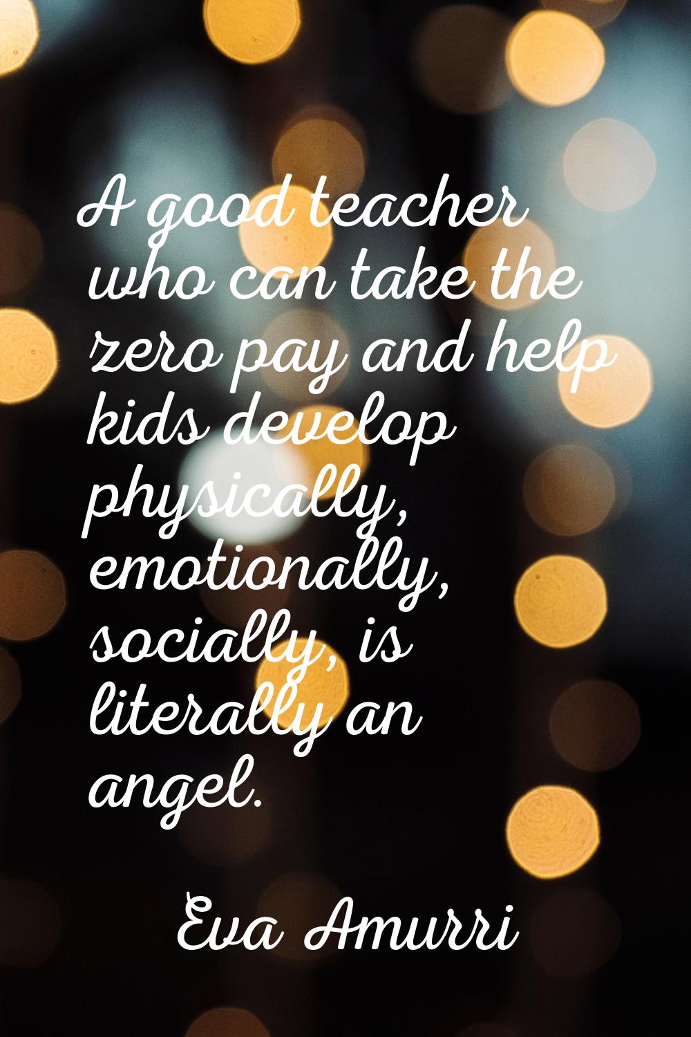 A good teacher who can take the zero pay and help kids develop physically, emotionally, socially, i
