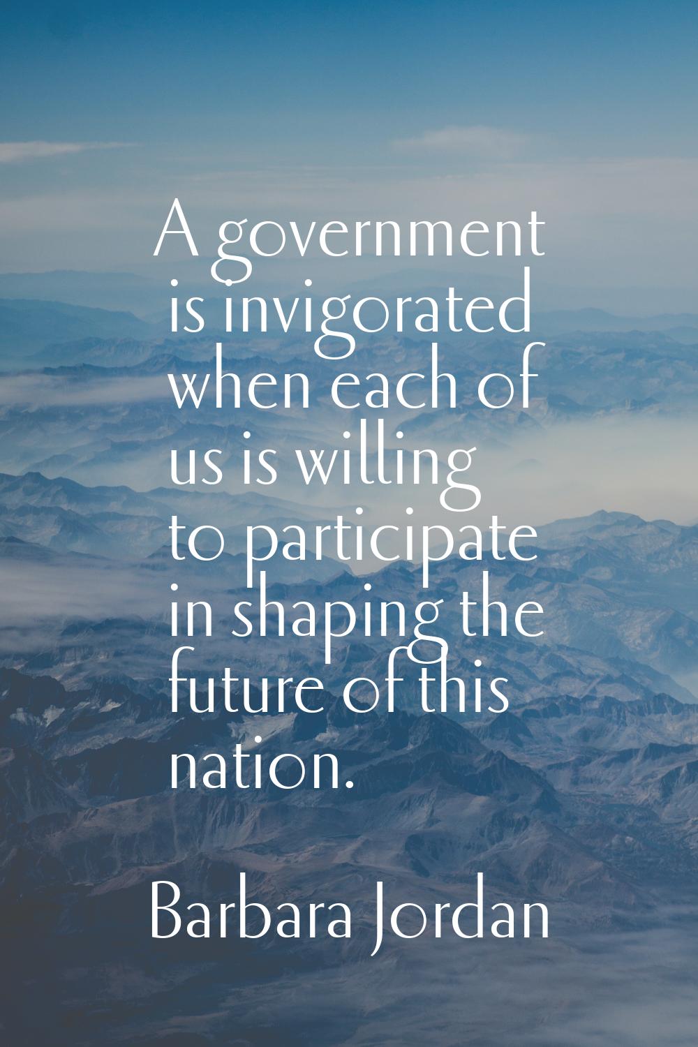 A government is invigorated when each of us is willing to participate in shaping the future of this