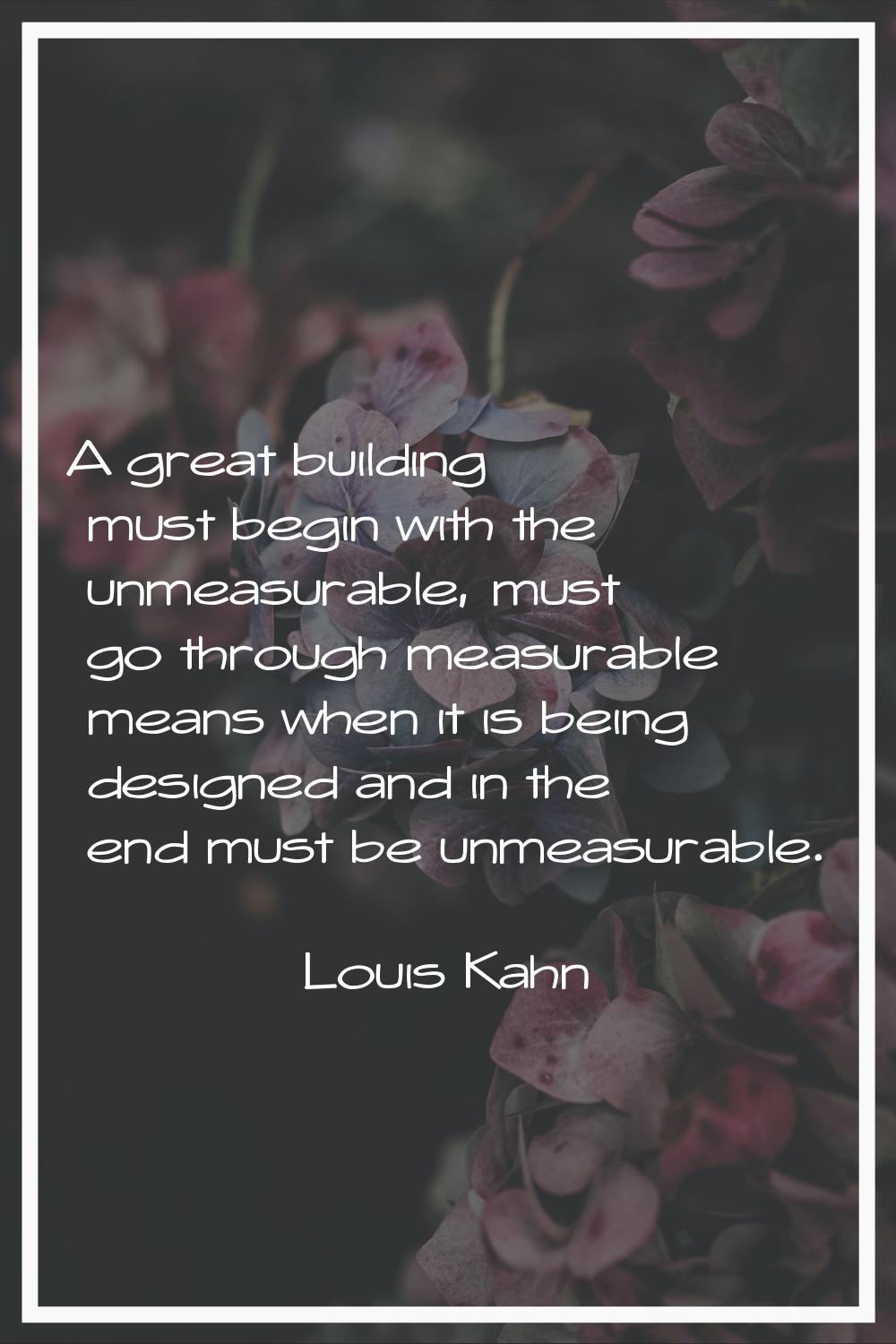 A great building must begin with the unmeasurable, must go through measurable means when it is bein