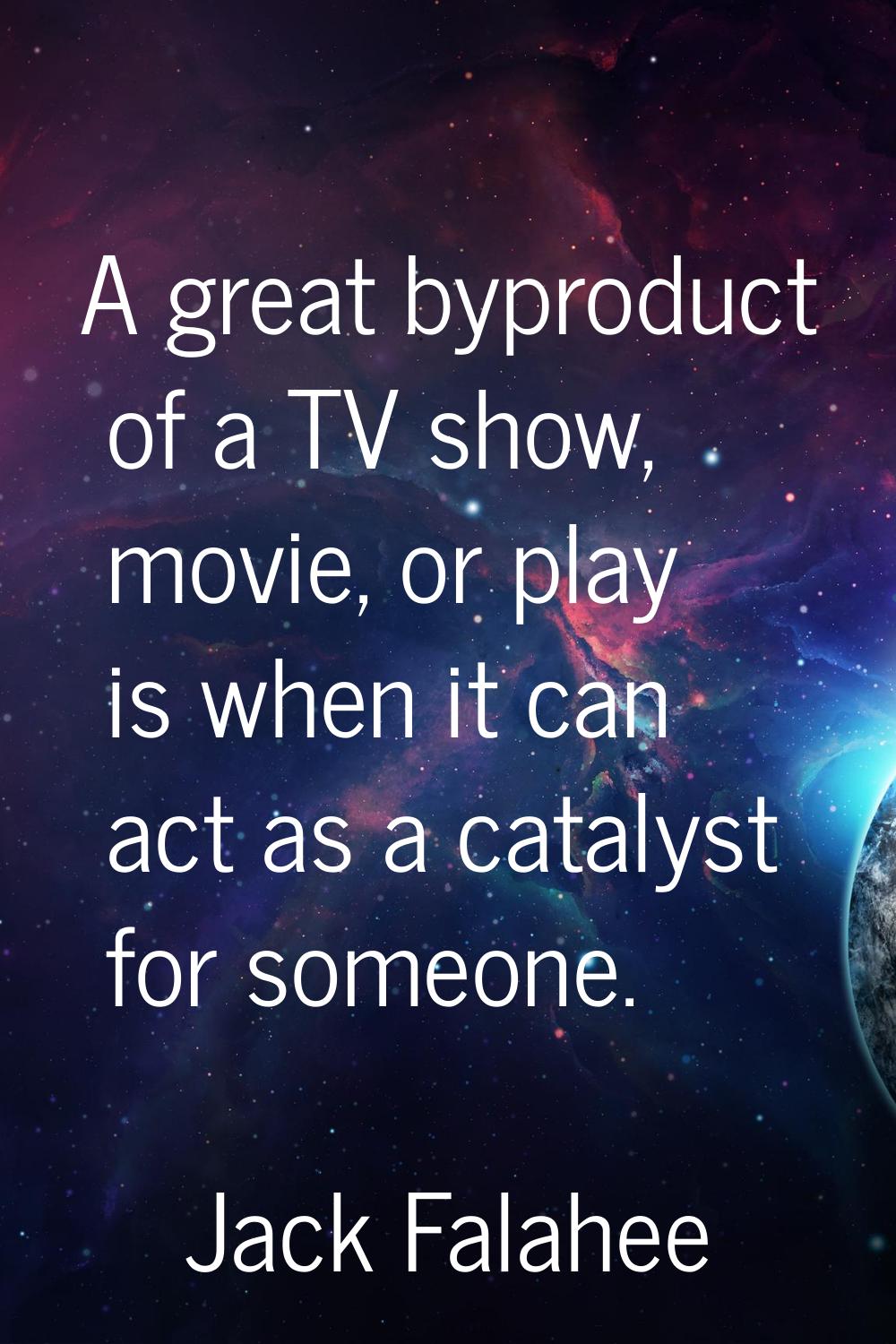 A great byproduct of a TV show, movie, or play is when it can act as a catalyst for someone.
