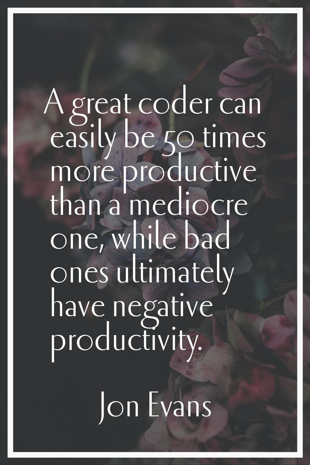 A great coder can easily be 50 times more productive than a mediocre one, while bad ones ultimately