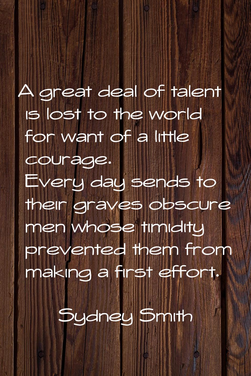 A great deal of talent is lost to the world for want of a little courage. Every day sends to their 