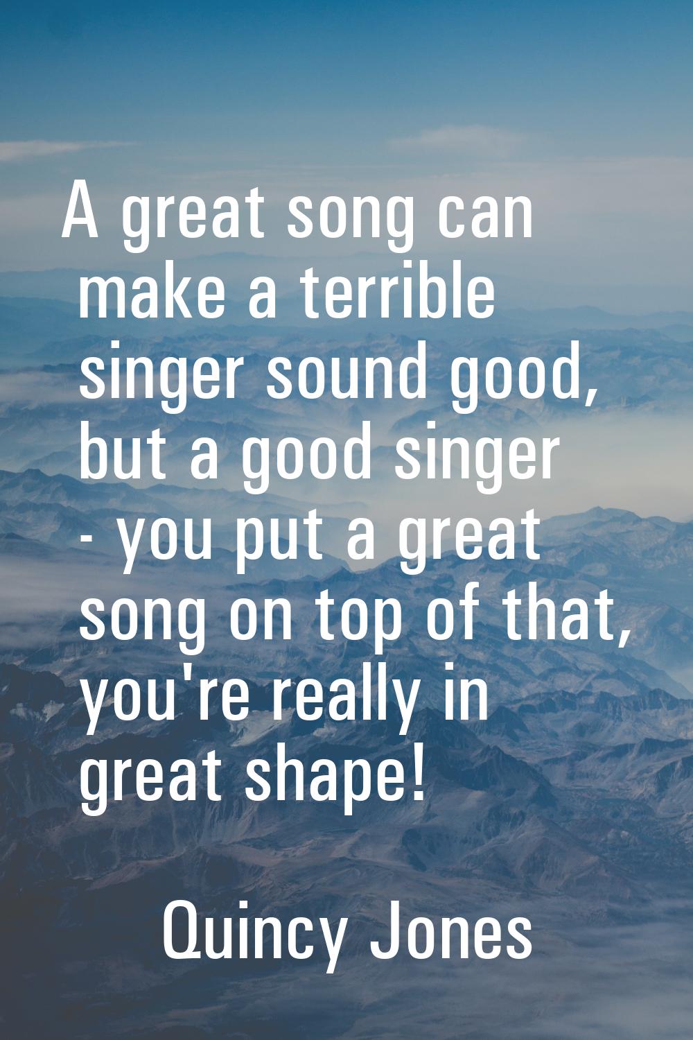 A great song can make a terrible singer sound good, but a good singer - you put a great song on top