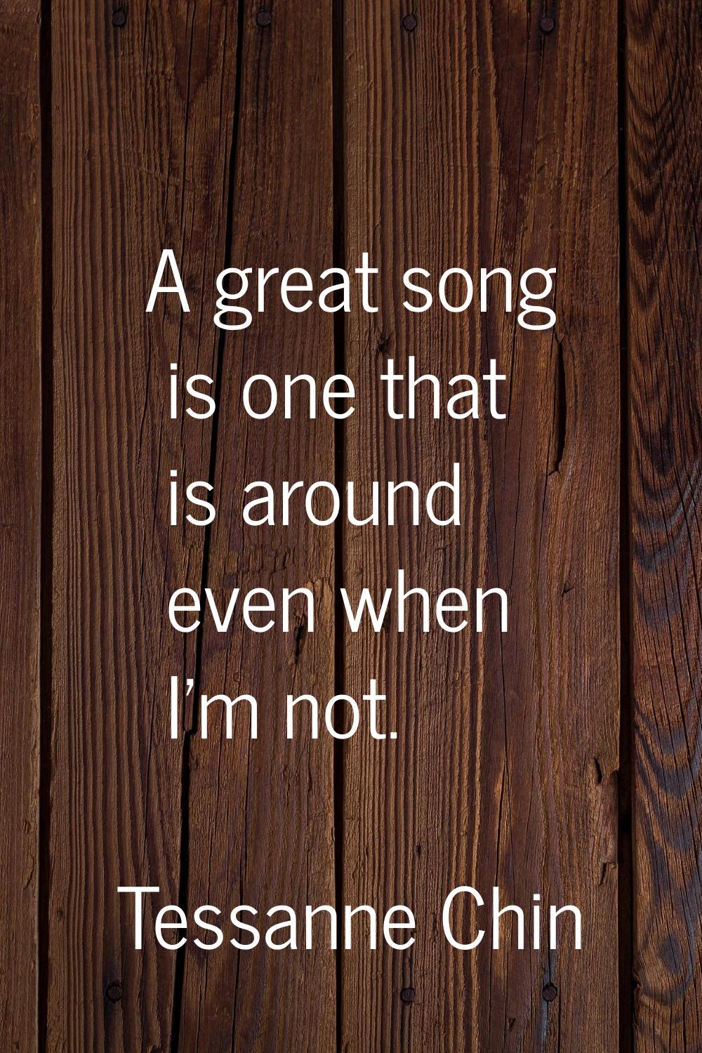 A great song is one that is around even when I'm not.