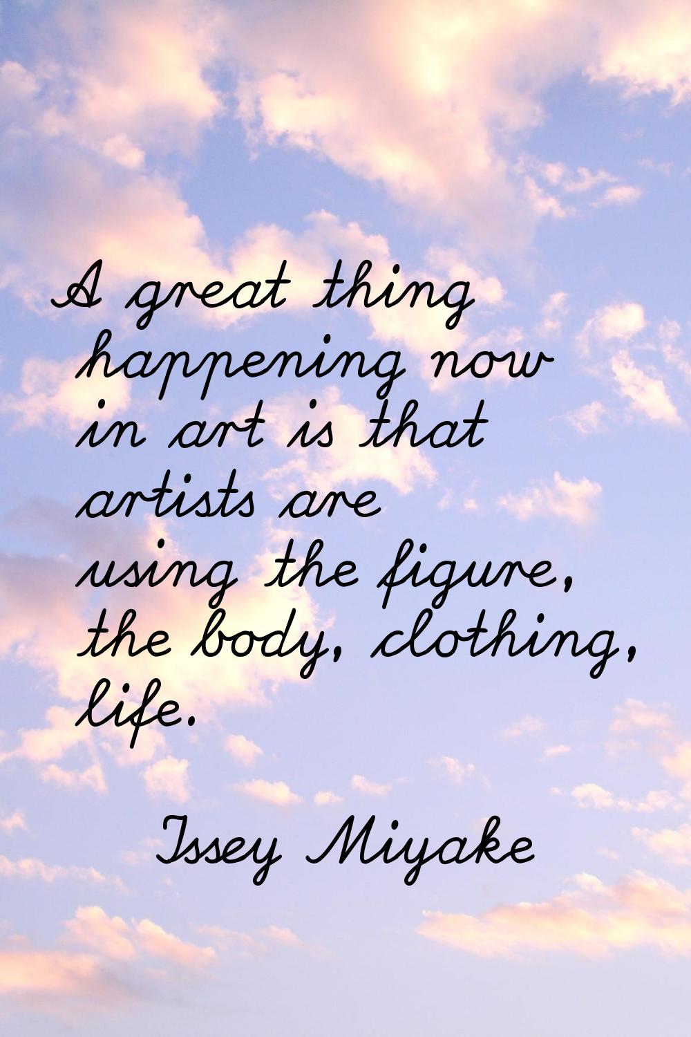 A great thing happening now in art is that artists are using the figure, the body, clothing, life.