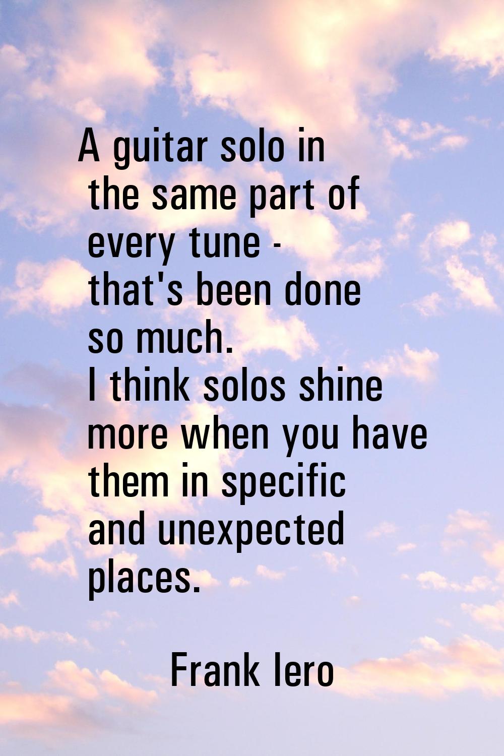 A guitar solo in the same part of every tune - that's been done so much. I think solos shine more w