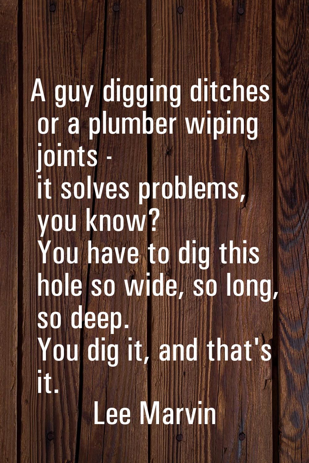 A guy digging ditches or a plumber wiping joints - it solves problems, you know? You have to dig th