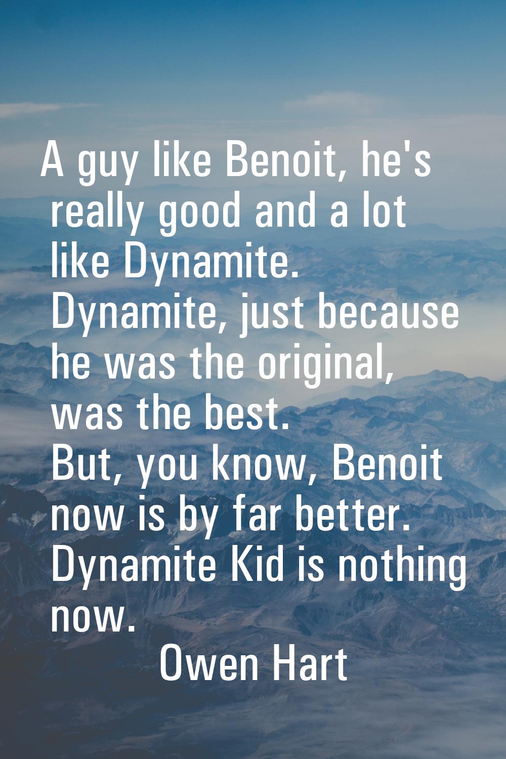 A guy like Benoit, he's really good and a lot like Dynamite. Dynamite, just because he was the orig