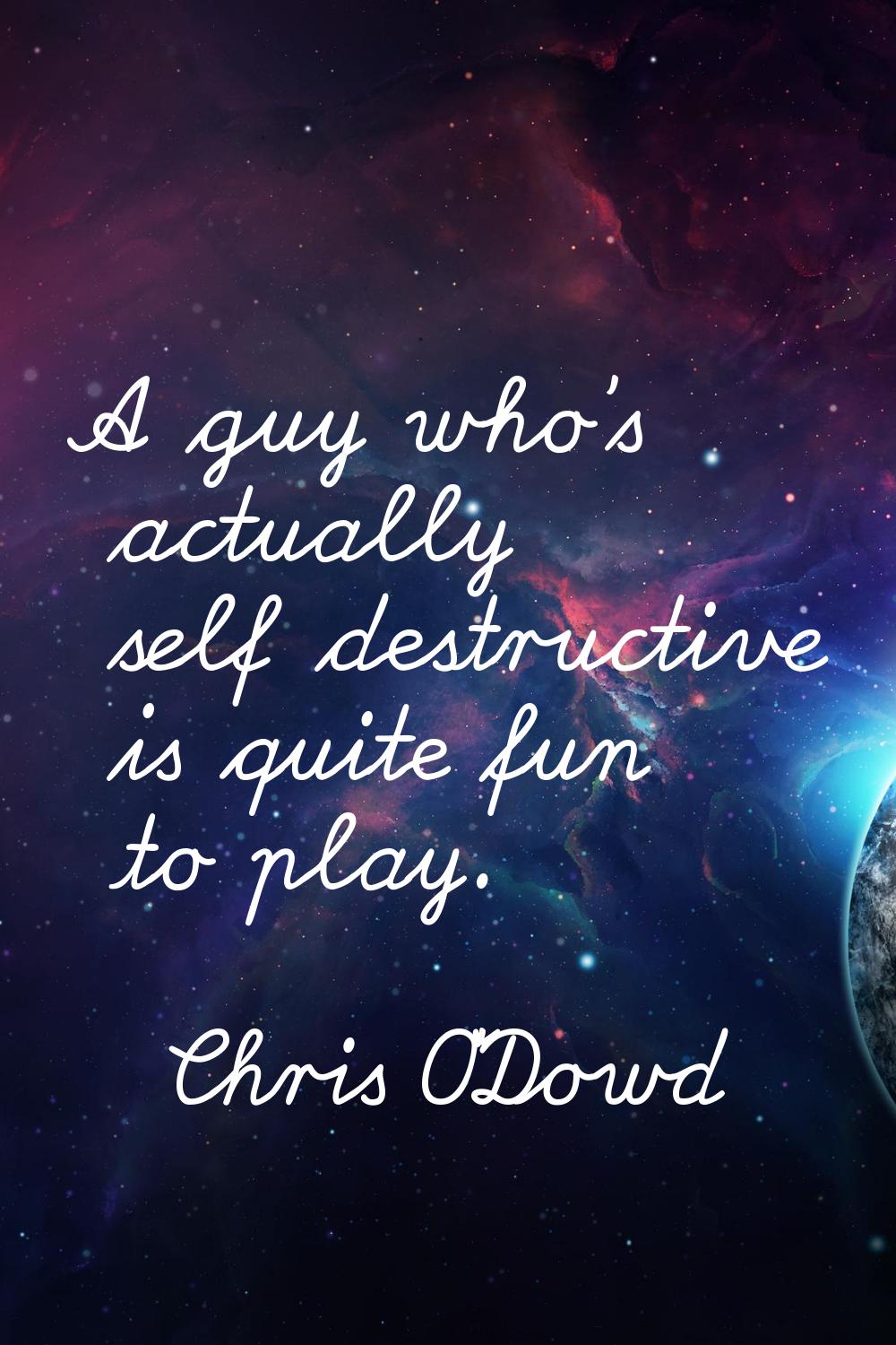 A guy who's actually self destructive is quite fun to play.