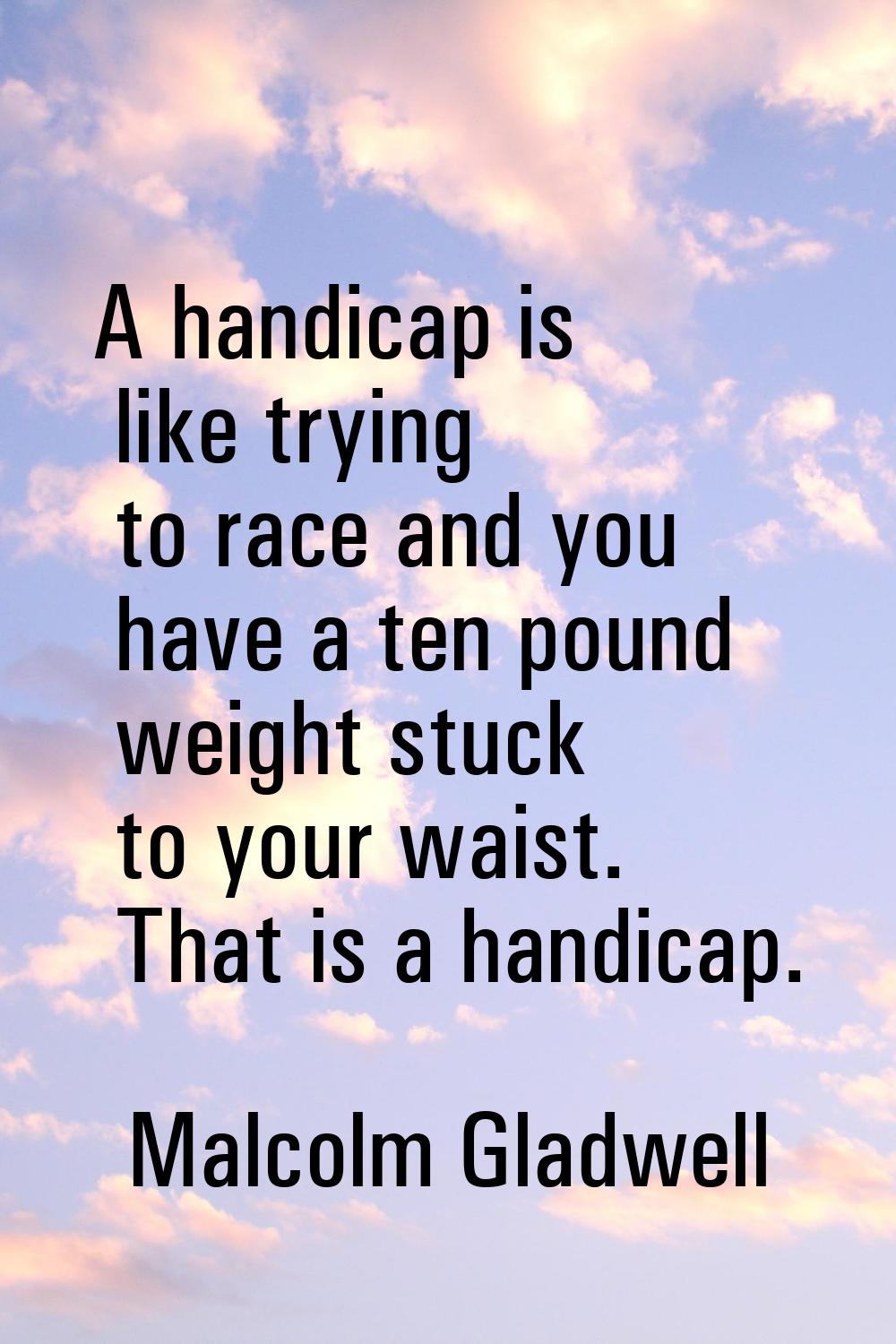 A handicap is like trying to race and you have a ten pound weight stuck to your waist. That is a ha