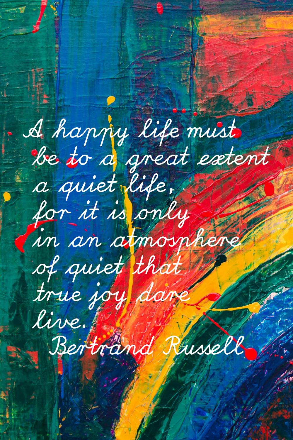 A happy life must be to a great extent a quiet life, for it is only in an atmosphere of quiet that 