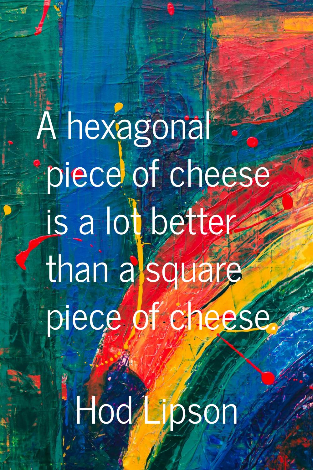 A hexagonal piece of cheese is a lot better than a square piece of cheese.