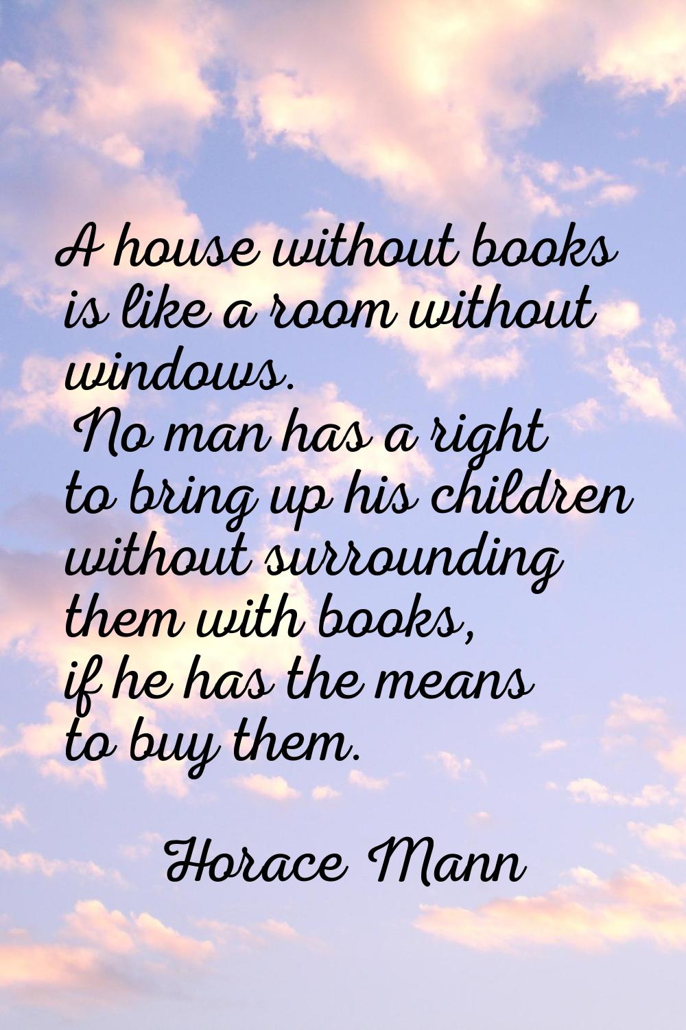 A house without books is like a room without windows. No man has a right to bring up his children w