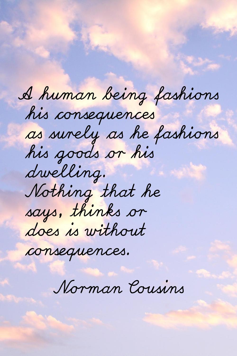 A human being fashions his consequences as surely as he fashions his goods or his dwelling. Nothing