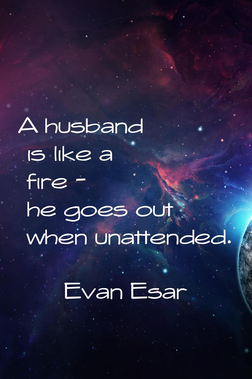 A husband is like a fire - he goes out when unattended.