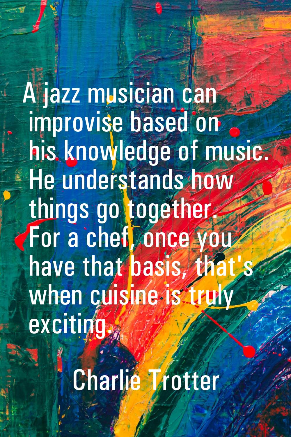 A jazz musician can improvise based on his knowledge of music. He understands how things go togethe