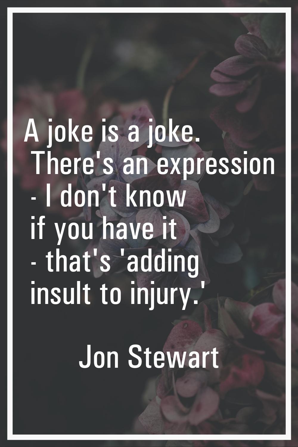 A joke is a joke. There's an expression - I don't know if you have it - that's 'adding insult to in