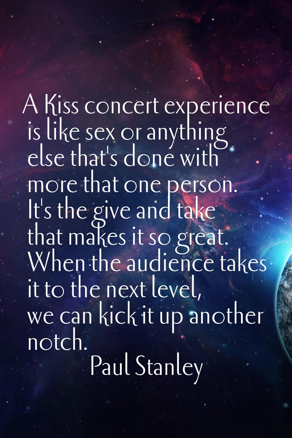 A Kiss concert experience is like sex or anything else that's done with more that one person. It's 