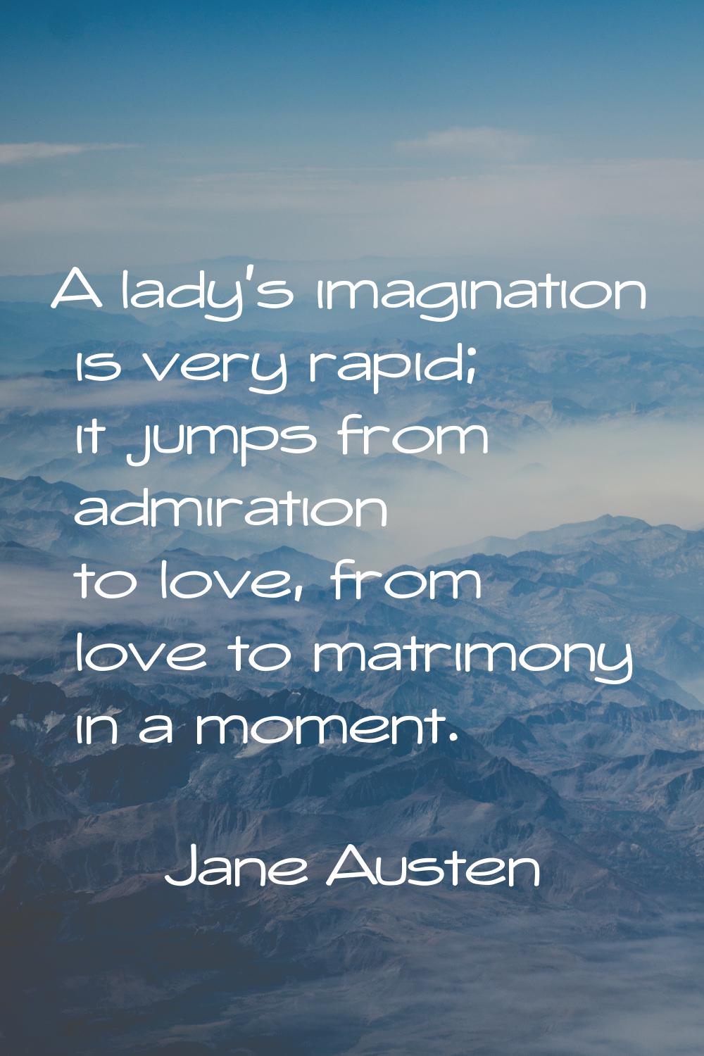 A lady's imagination is very rapid; it jumps from admiration to love, from love to matrimony in a m