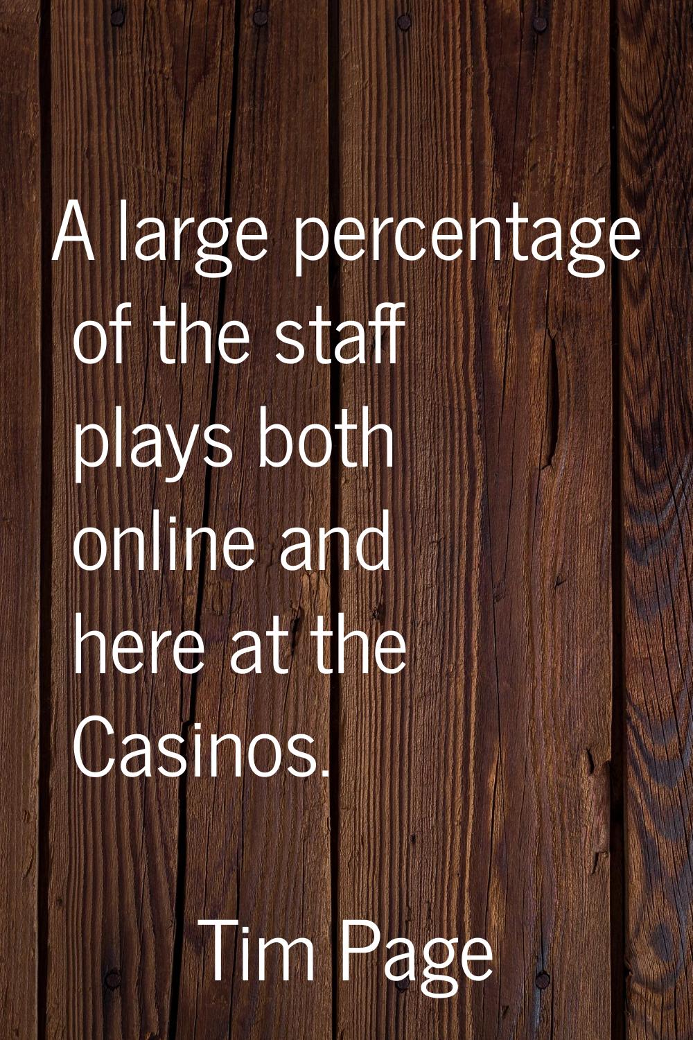 A large percentage of the staff plays both online and here at the Casinos.