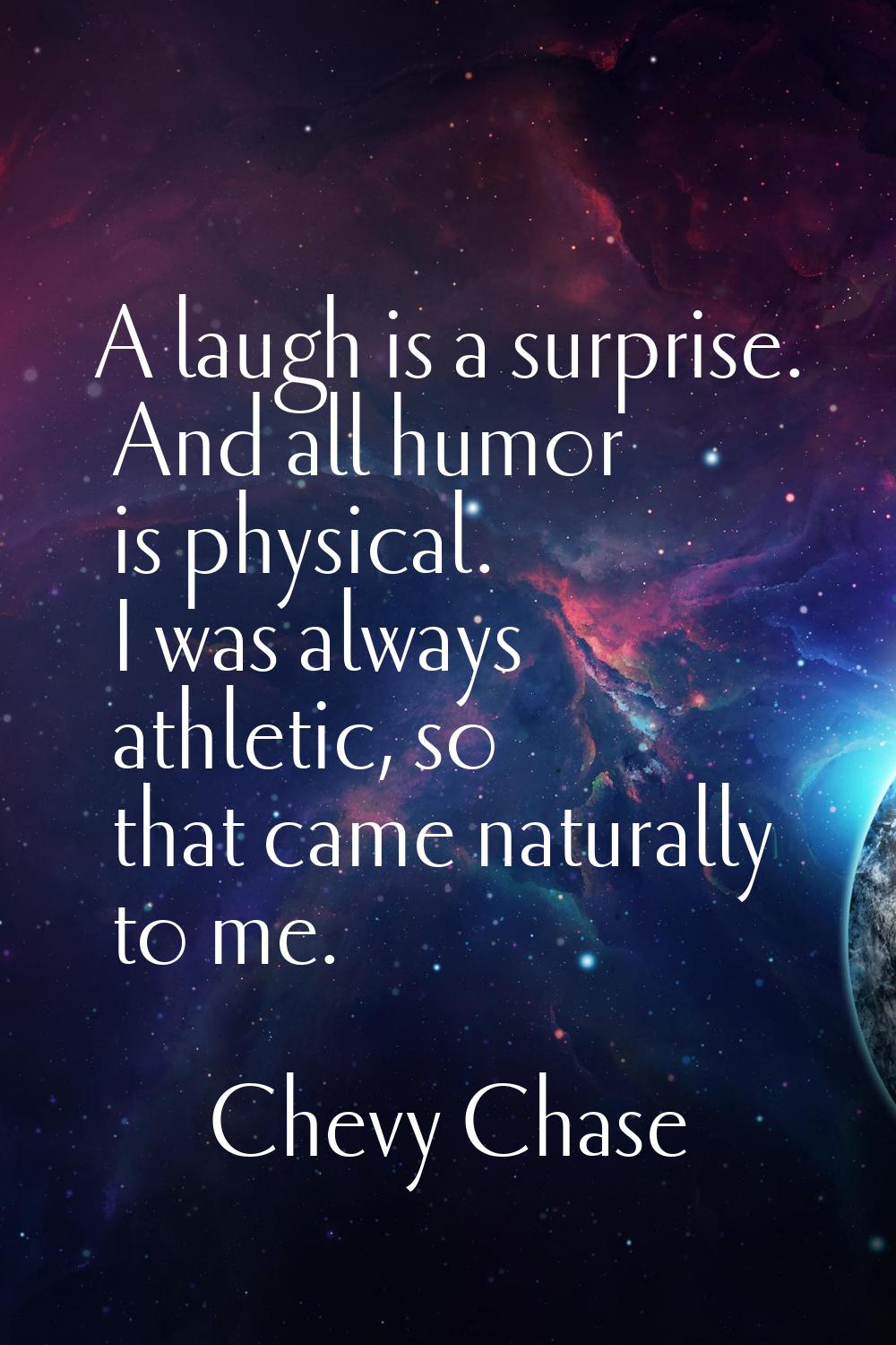 A laugh is a surprise. And all humor is physical. I was always athletic, so that came naturally to 