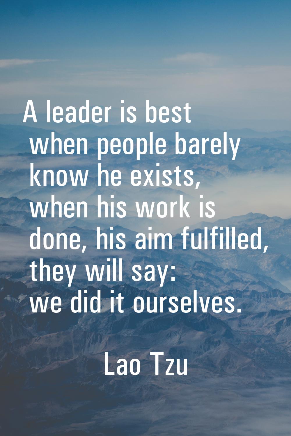 A leader is best when people barely know he exists, when his work is done, his aim fulfilled, they 