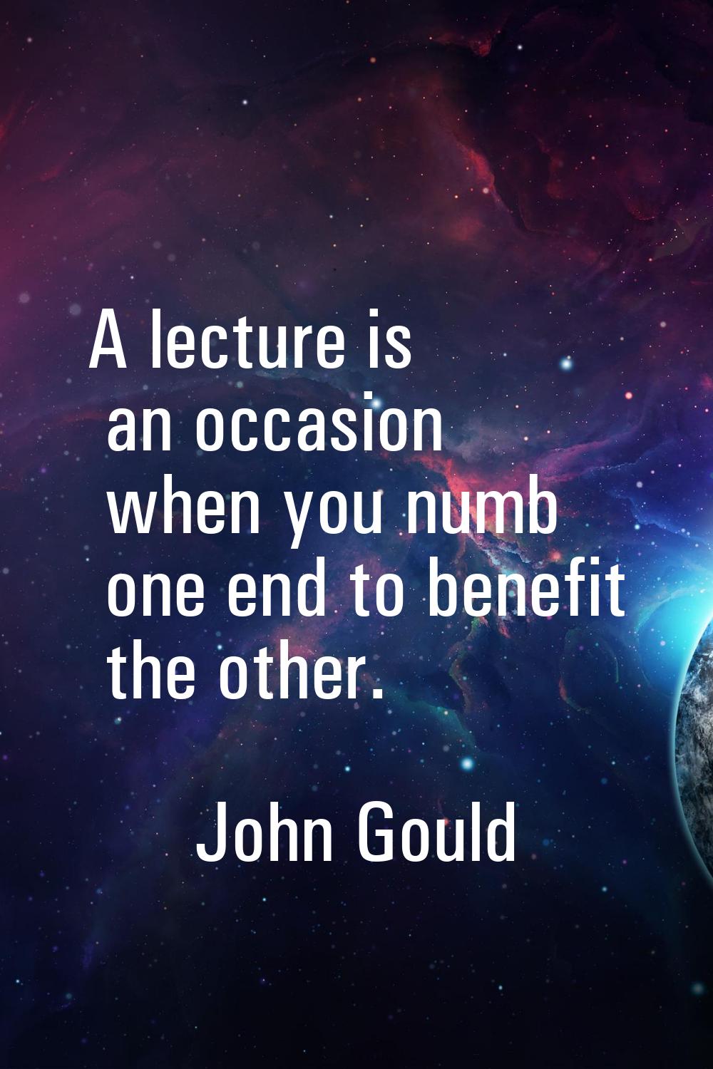 A lecture is an occasion when you numb one end to benefit the other.