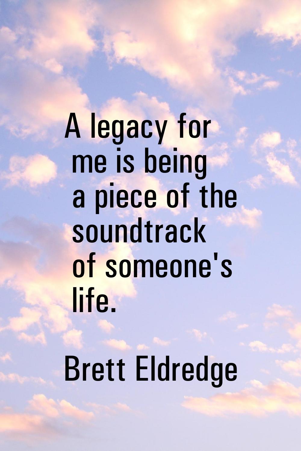 A legacy for me is being a piece of the soundtrack of someone's life.
