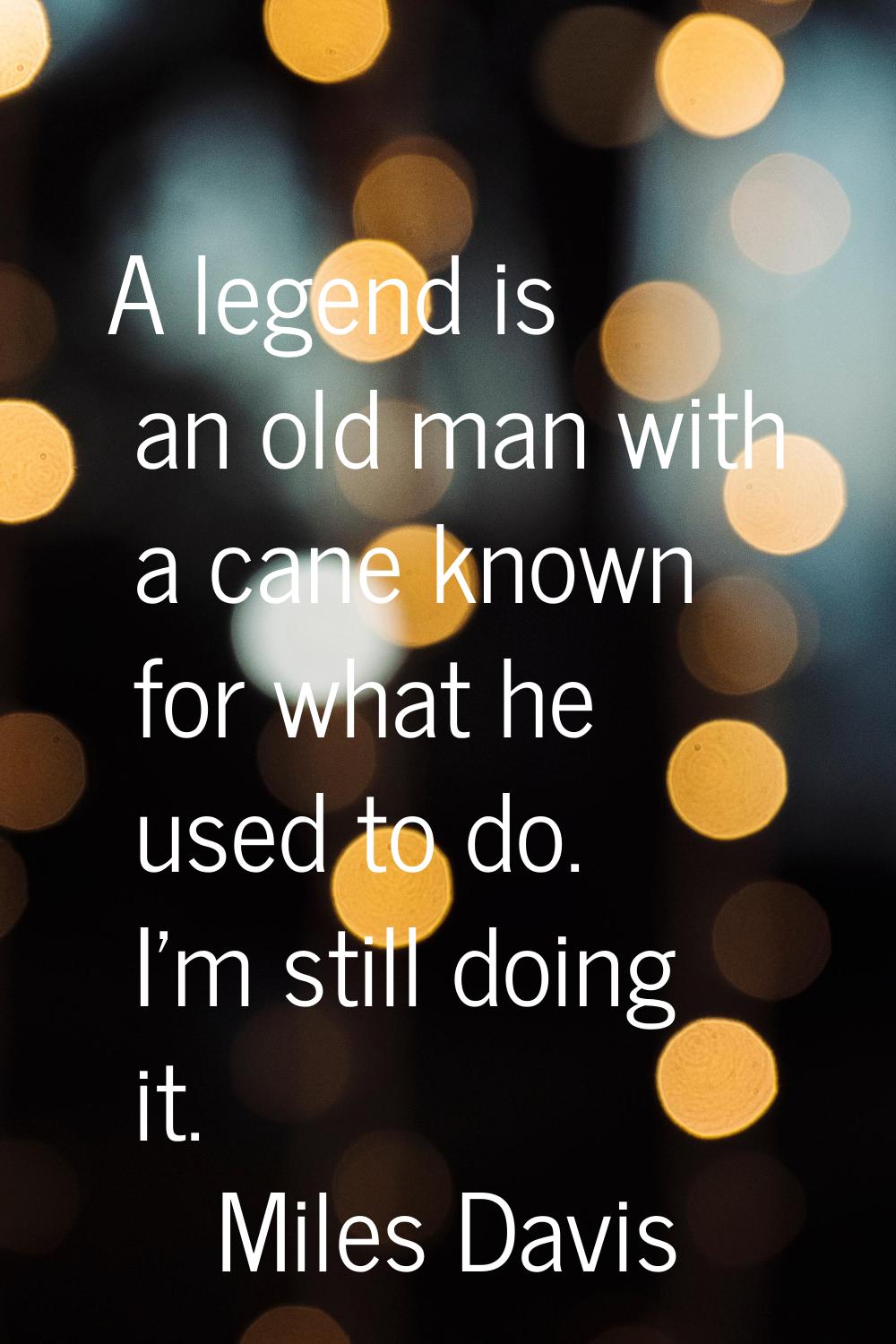 A legend is an old man with a cane known for what he used to do. I'm still doing it.