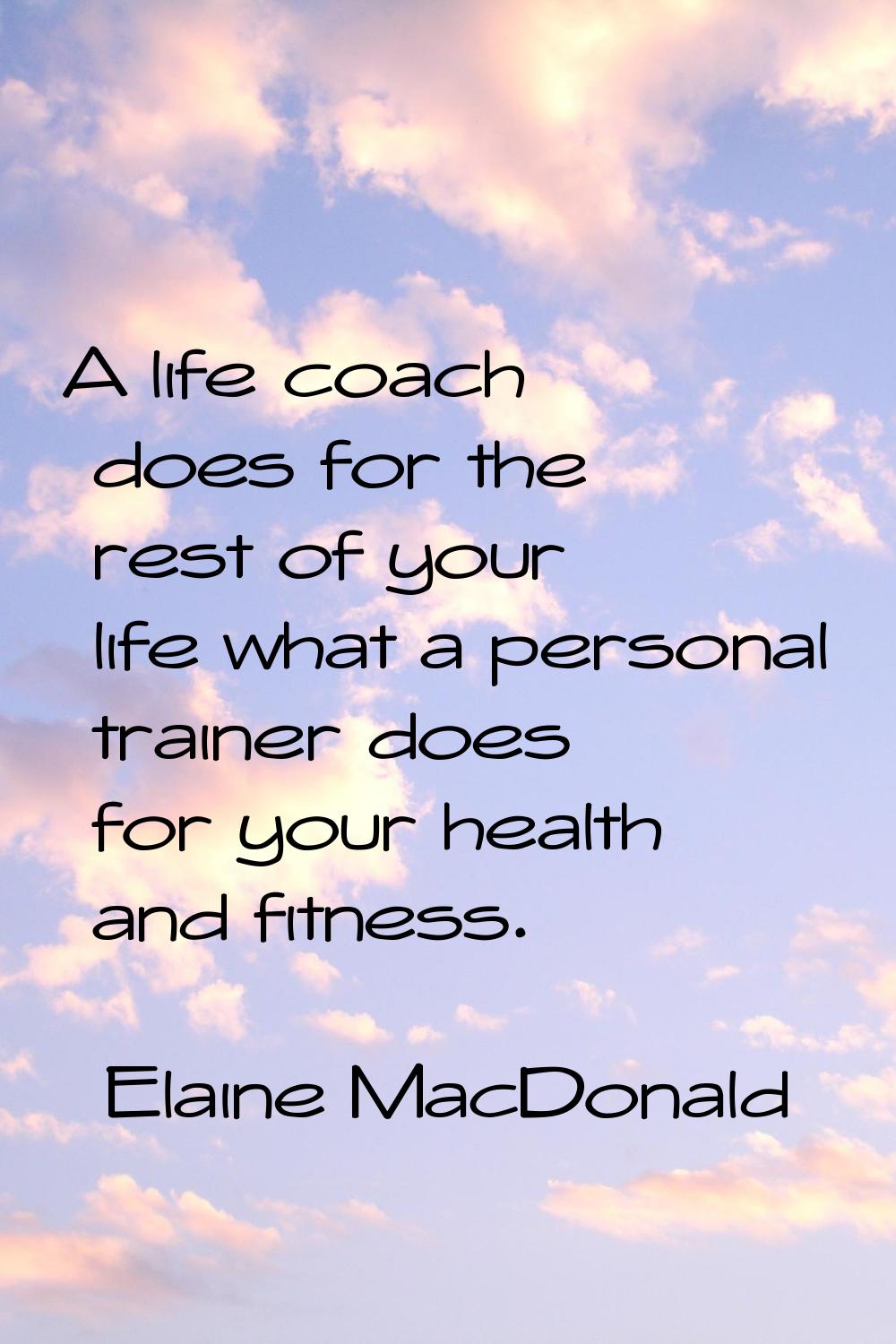 A life coach does for the rest of your life what a personal trainer does for your health and fitnes