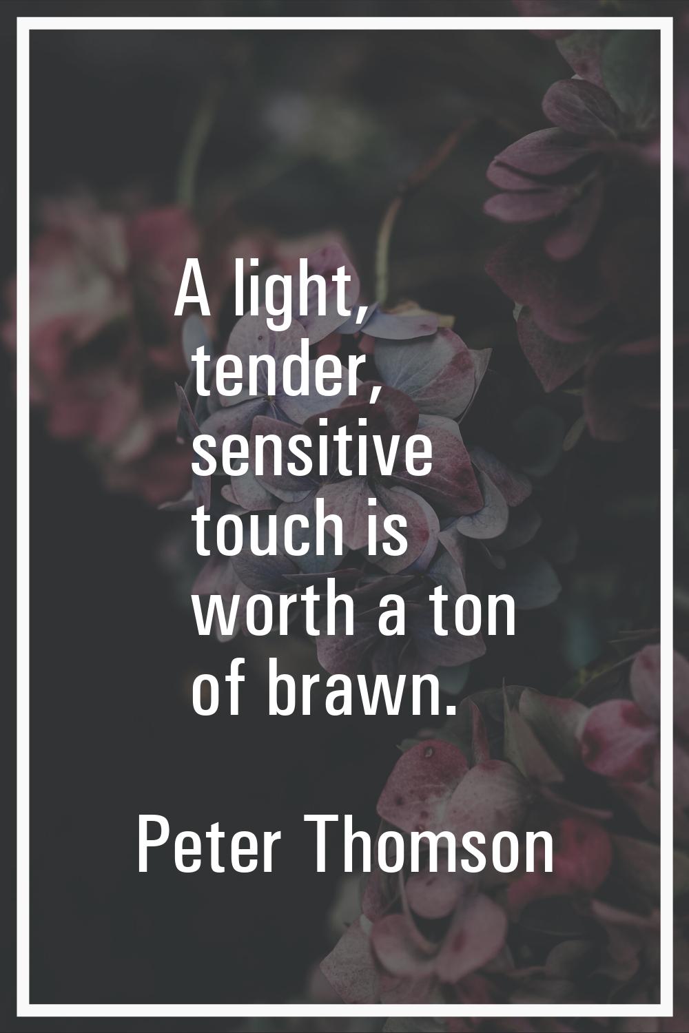 A light, tender, sensitive touch is worth a ton of brawn.
