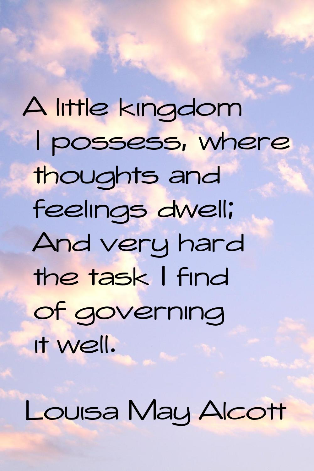 A little kingdom I possess, where thoughts and feelings dwell; And very hard the task I find of gov