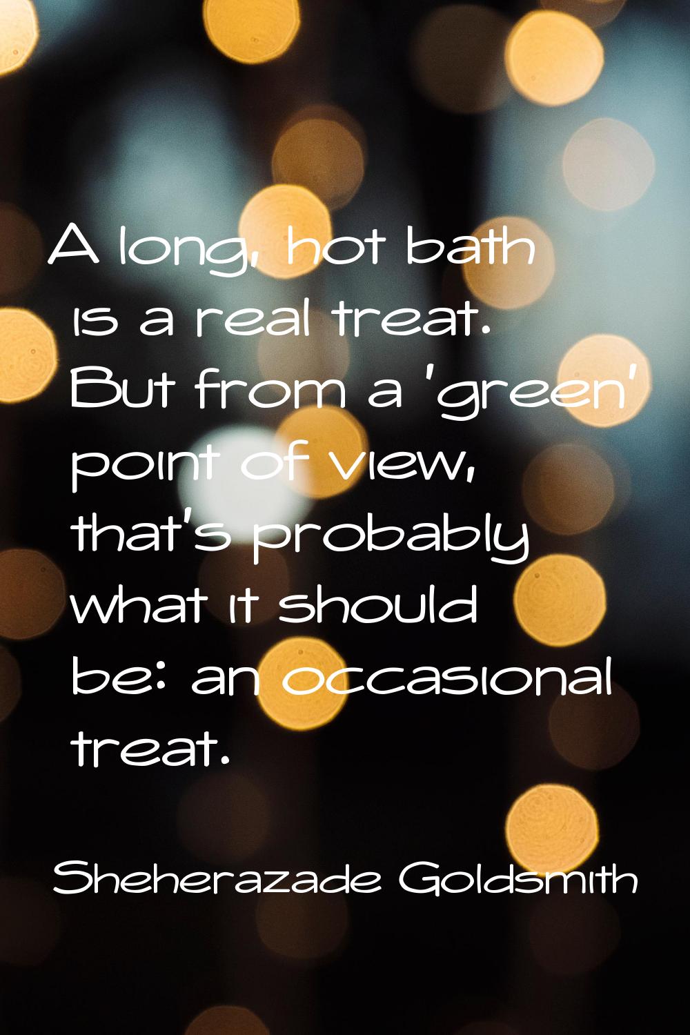 A long, hot bath is a real treat. But from a 'green' point of view, that's probably what it should 