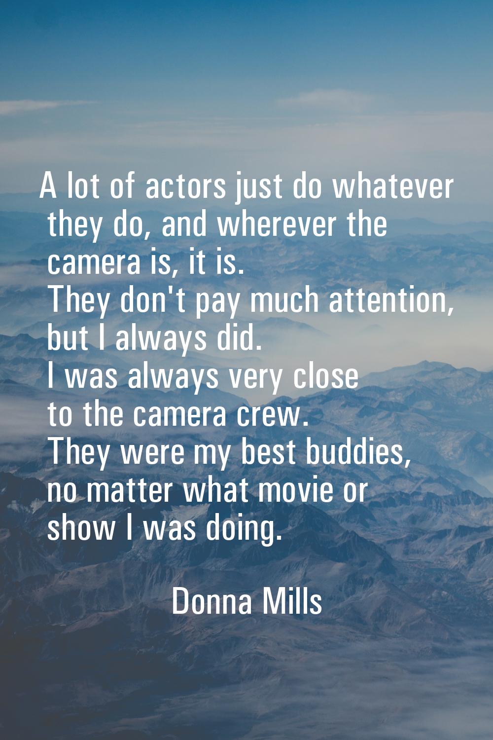 A lot of actors just do whatever they do, and wherever the camera is, it is. They don't pay much at