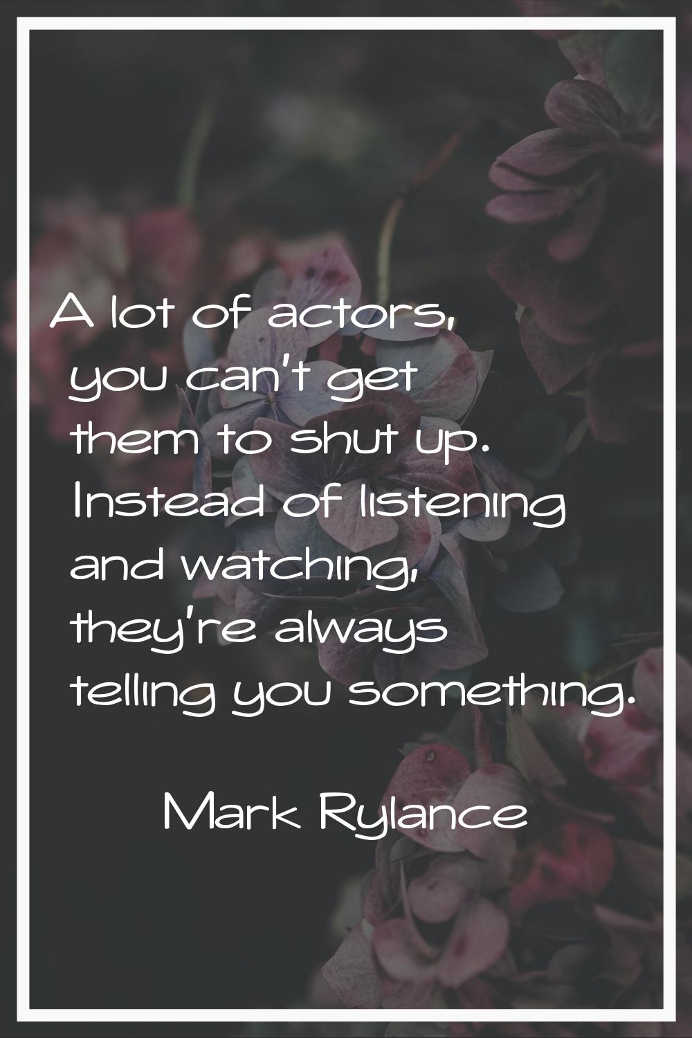 A lot of actors, you can't get them to shut up. Instead of listening and watching, they're always t