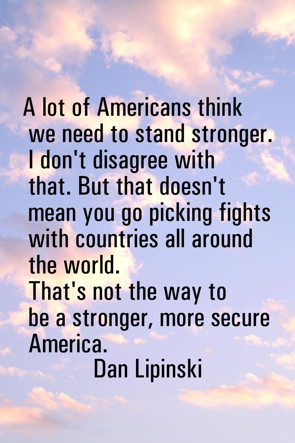 A lot of Americans think we need to stand stronger. I don't disagree with that. But that doesn't me
