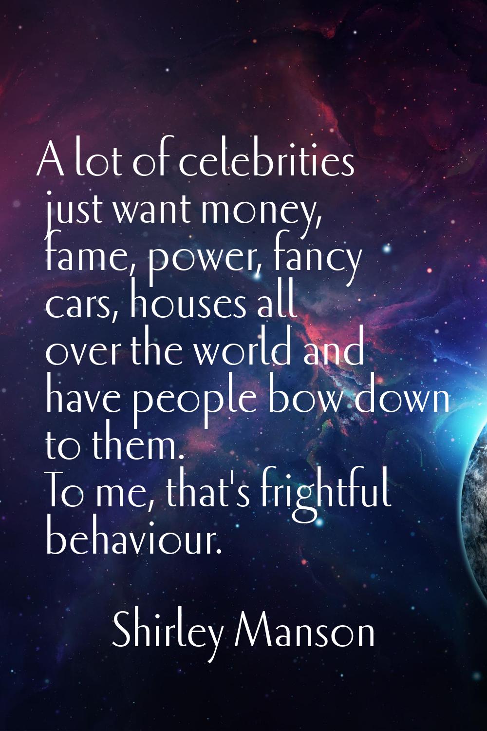A lot of celebrities just want money, fame, power, fancy cars, houses all over the world and have p