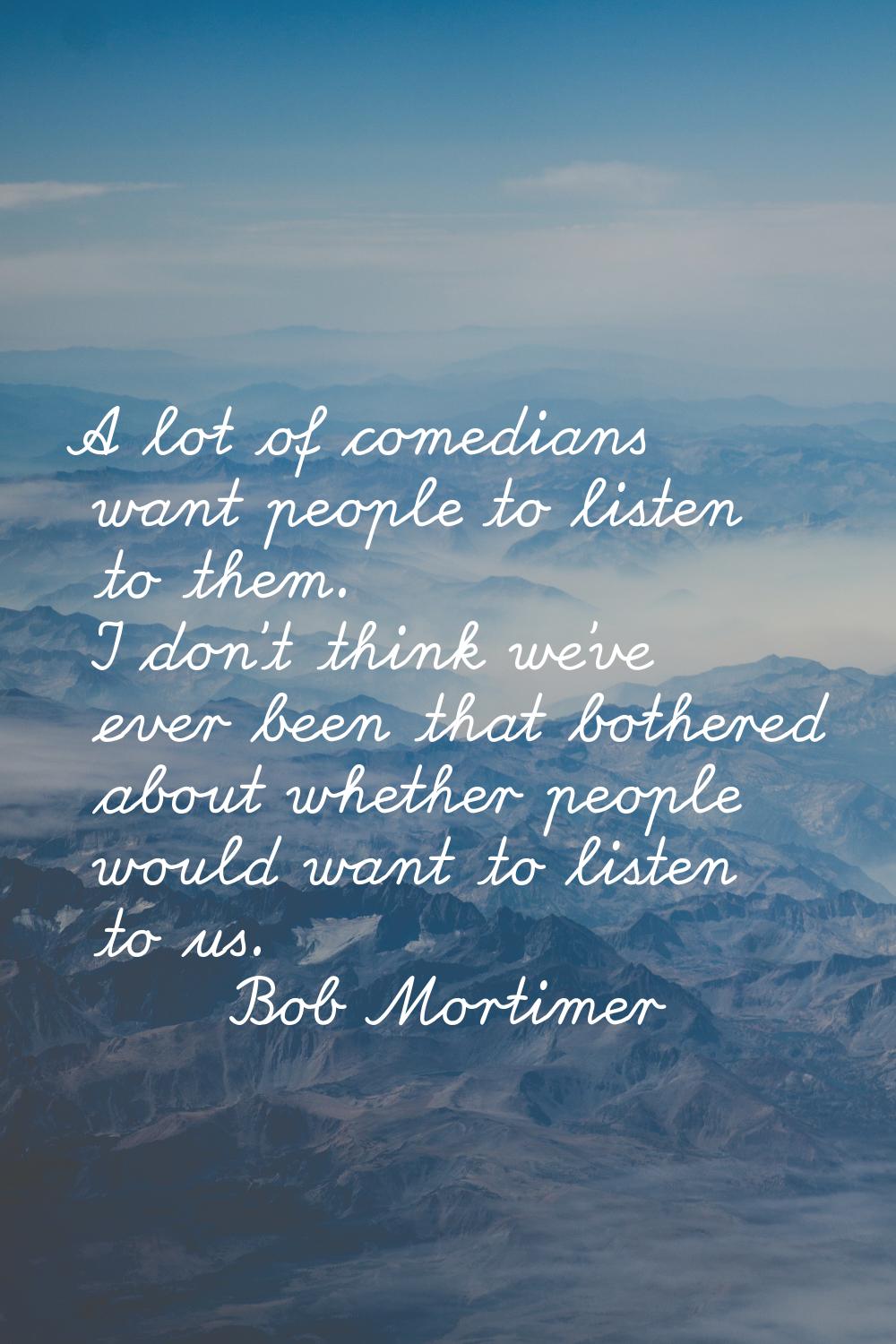 A lot of comedians want people to listen to them. I don't think we've ever been that bothered about