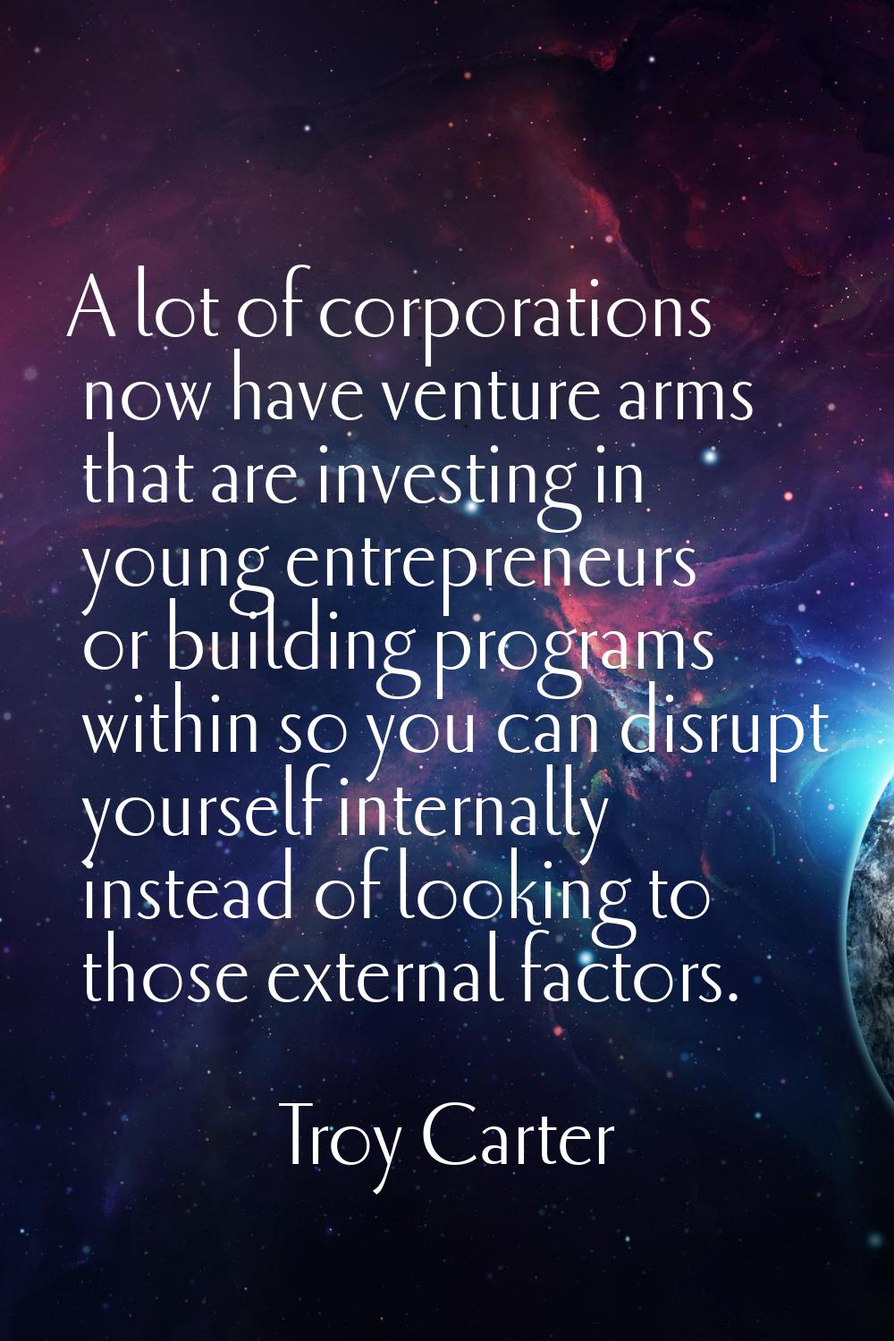 A lot of corporations now have venture arms that are investing in young entrepreneurs or building p