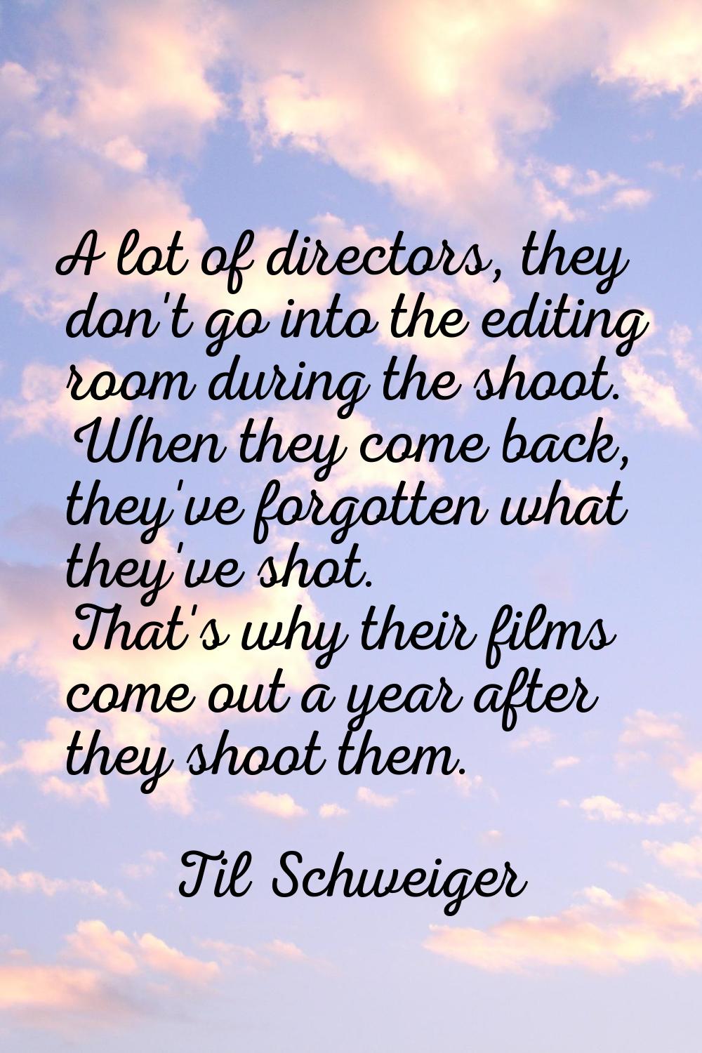 A lot of directors, they don't go into the editing room during the shoot. When they come back, they