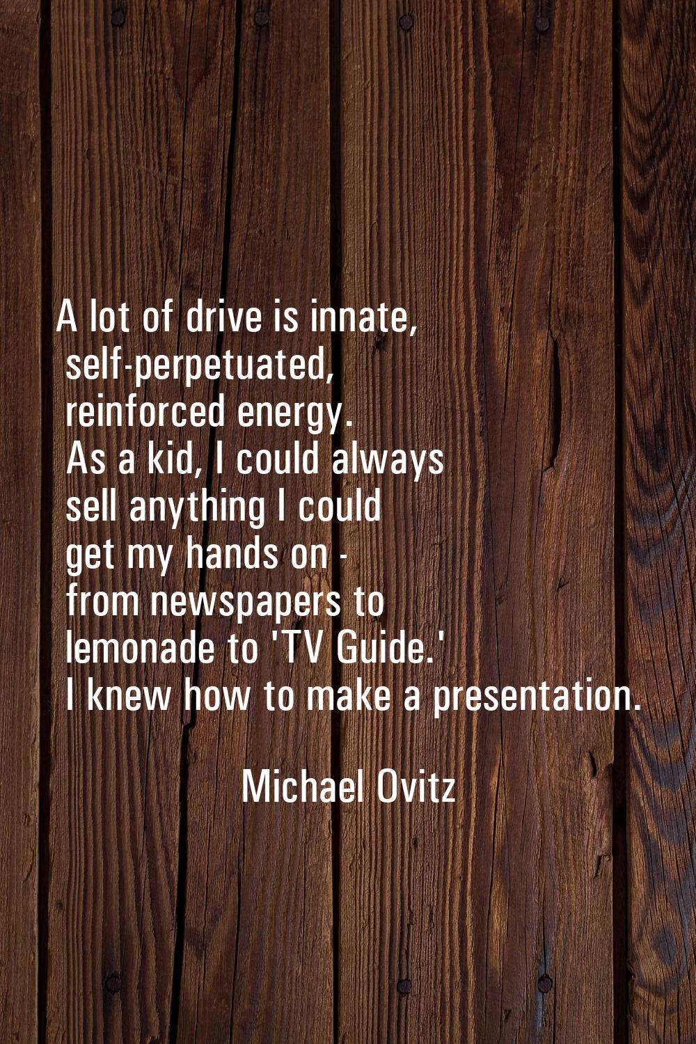 A lot of drive is innate, self-perpetuated, reinforced energy. As a kid, I could always sell anythi