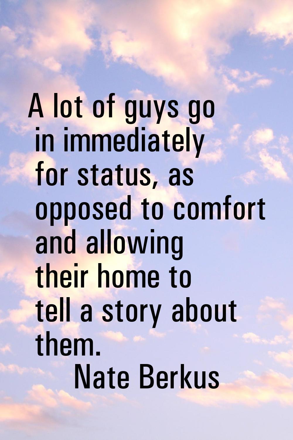 A lot of guys go in immediately for status, as opposed to comfort and allowing their home to tell a