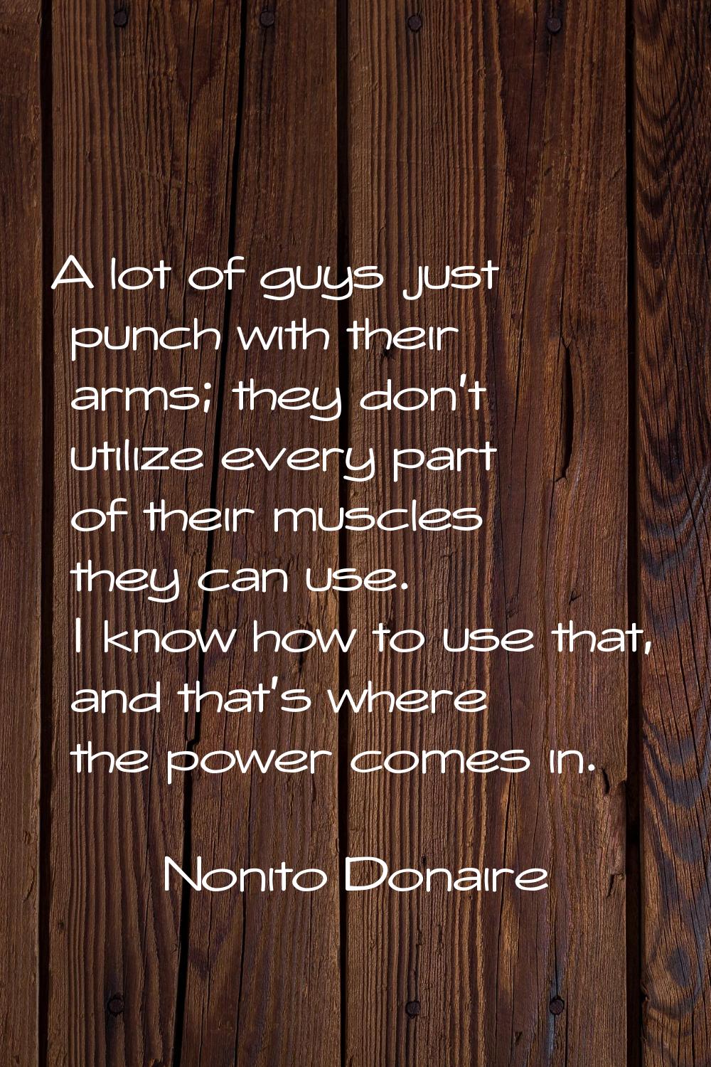 A lot of guys just punch with their arms; they don't utilize every part of their muscles they can u