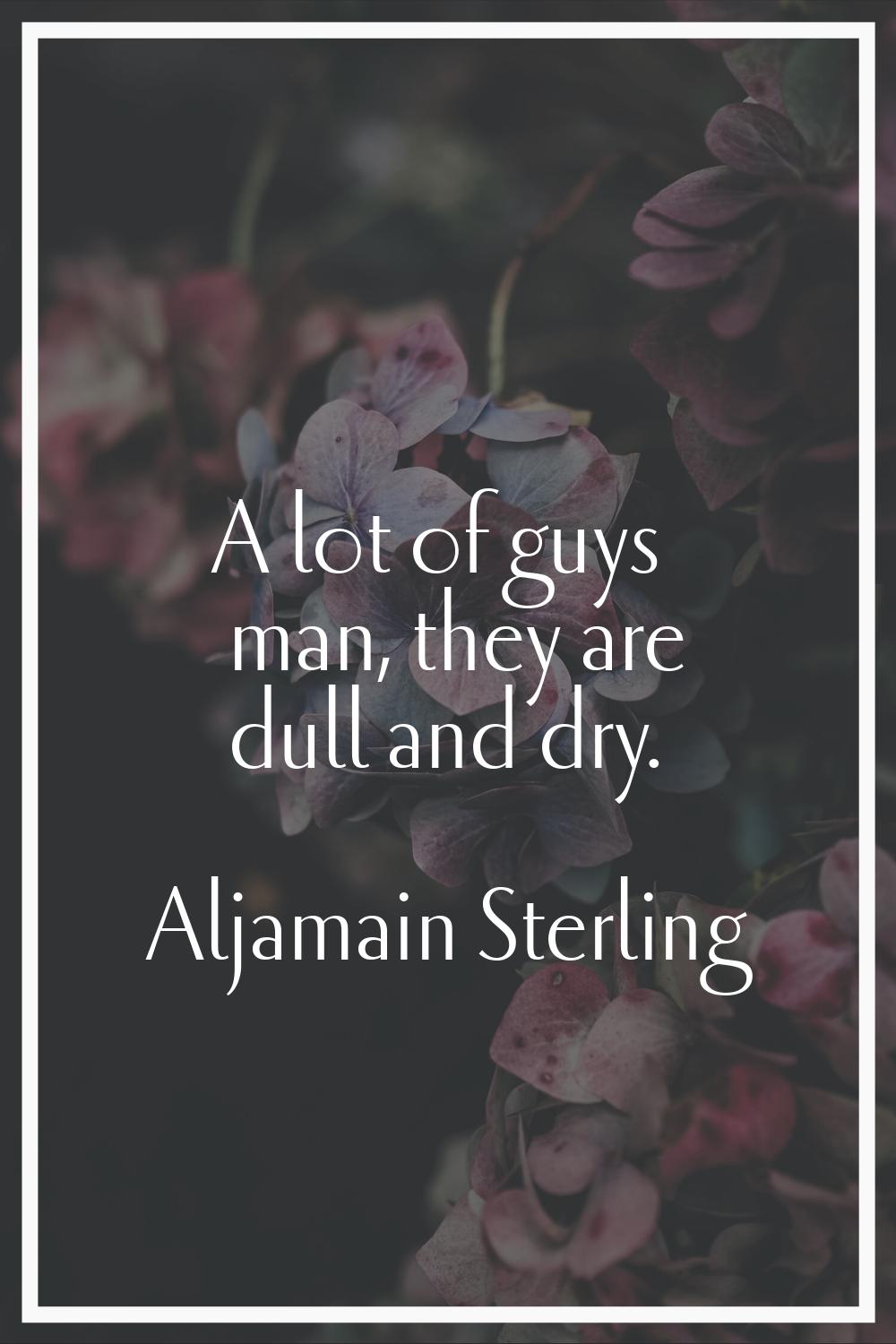 A lot of guys man, they are dull and dry.